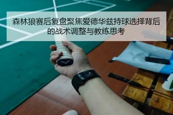 森林狼赛后复盘聚焦爱德华兹持球选择背后的战术调整与教练思考
