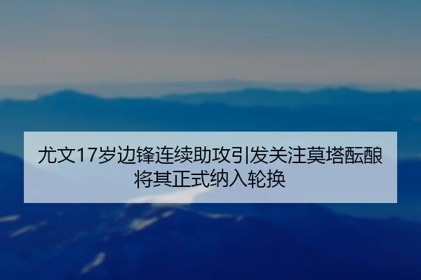 尤文17岁边锋连续助攻引发关注莫塔酝酿将其正式纳入轮换